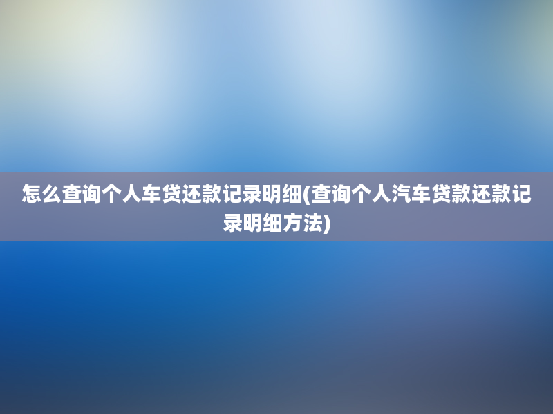 怎么查询个人车贷还款记录明细(查询个人汽车贷款还款记录明细方法)