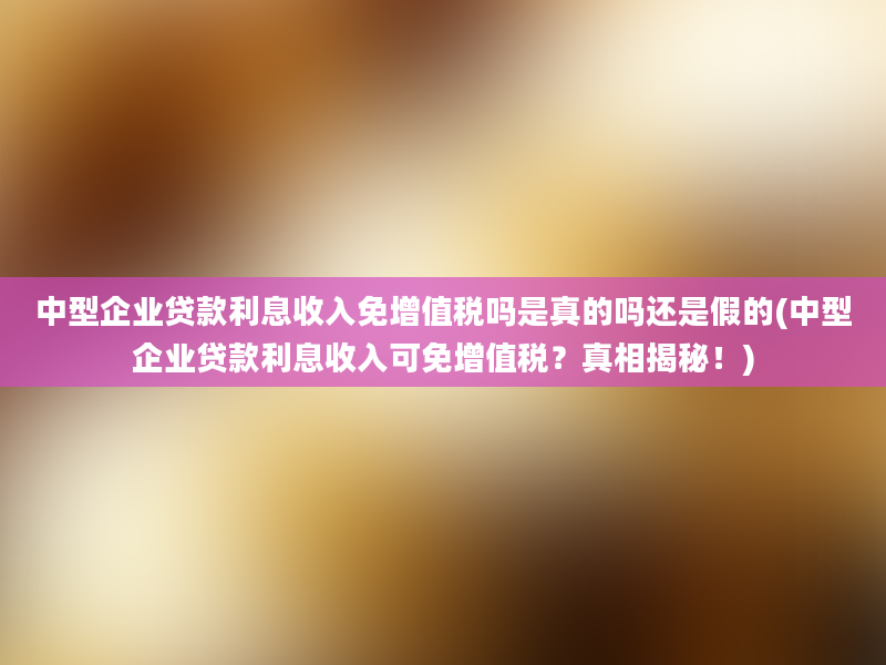 中型企业贷款利息收入免增值税吗是真的吗还是假的(中型企业贷款利息收入可免增值税？真相揭秘！)