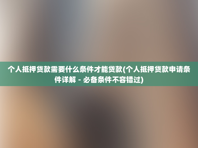 个人抵押贷款需要什么条件才能贷款(个人抵押贷款申请条件详解 - 必备条件不容错过)