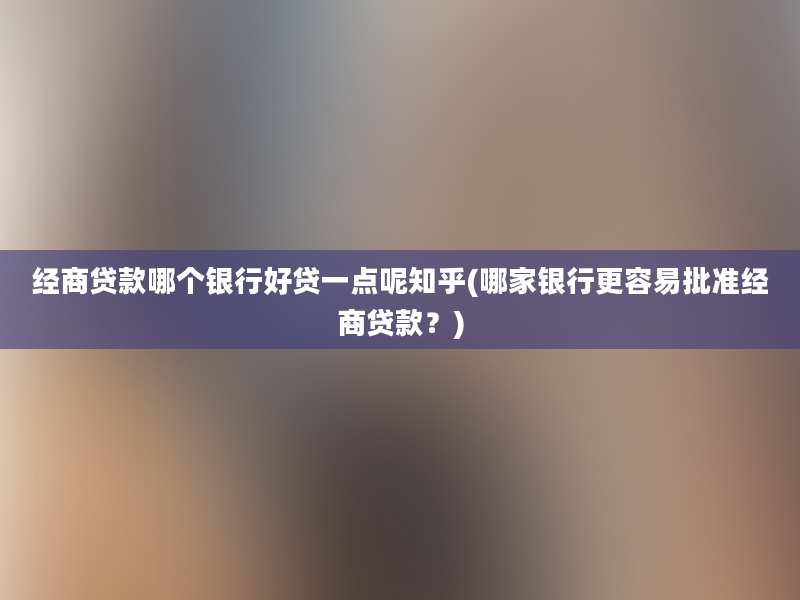 经商贷款哪个银行好贷一点呢知乎(哪家银行更容易批准经商贷款？)