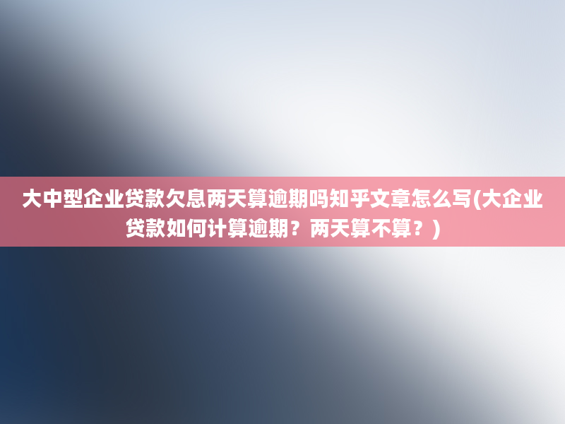 大中型企业贷款欠息两天算逾期吗知乎文章怎么写(大企业贷款如何计算逾期？两天算不算？)