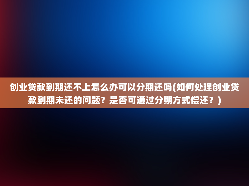 创业贷款到期还不上怎么办可以分期还吗(如何处理创业贷款到期未还的问题？是否可通过分期方式偿还？)