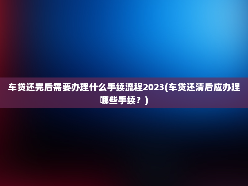 车贷还完后需要办理什么手续流程2023(车贷还清后应办理哪些手续？)