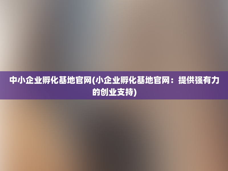 中小企业孵化基地官网(小企业孵化基地官网：提供强有力的创业支持)