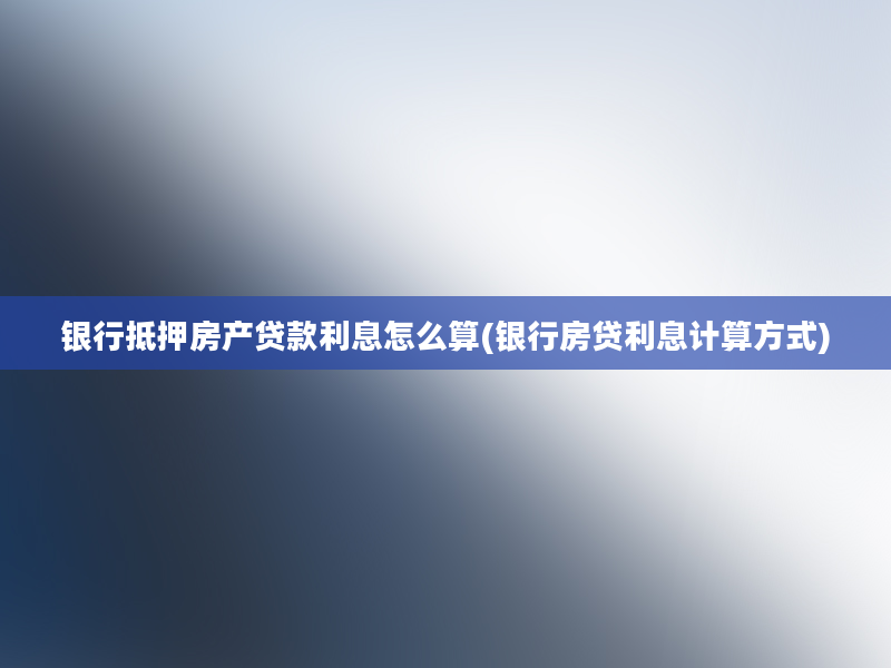 银行抵押房产贷款利息怎么算(银行房贷利息计算方式)