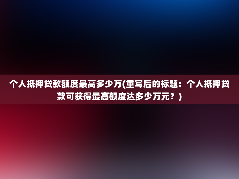 个人抵押贷款额度最高多少万(重写后的标题：个人抵押贷款可获得最高额度达多少万元？)