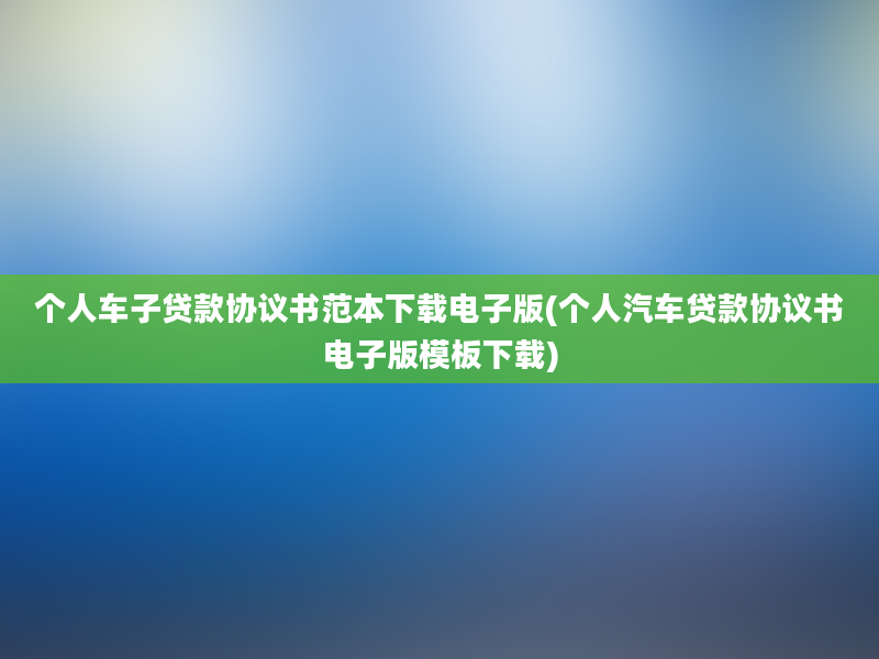 个人车子贷款协议书范本下载电子版(个人汽车贷款协议书电子版模板下载)