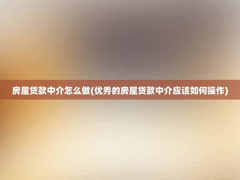 房屋贷款中介怎么做(优秀的房屋贷款中介应该如何操作)