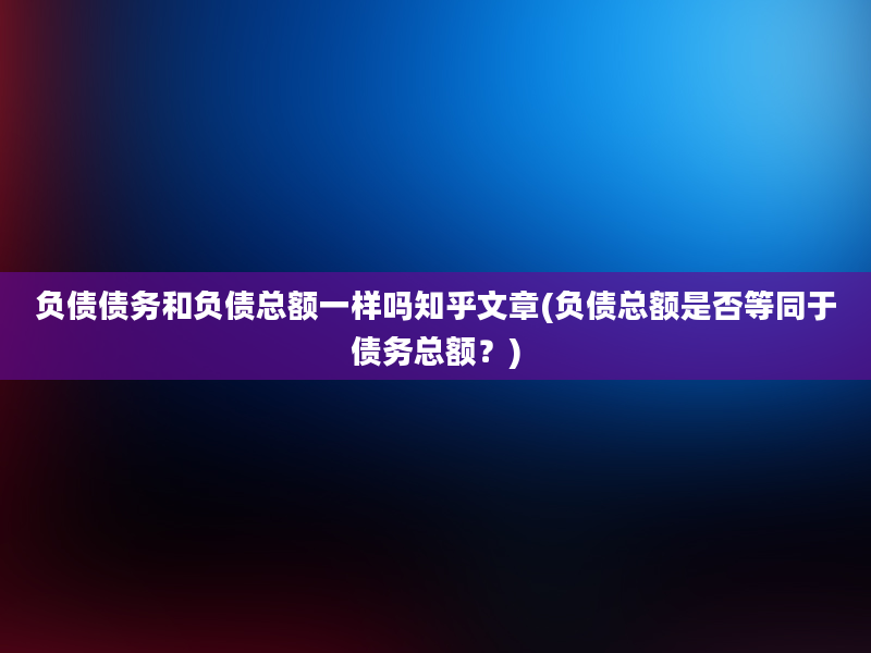 负债债务和负债总额一样吗知乎文章(负债总额是否等同于债务总额？)