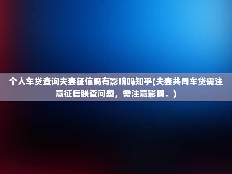 个人车贷查询夫妻征信吗有影响吗知乎(夫妻共同车贷需注意征信联查问题，需注意影响。)