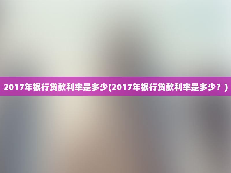 2017年银行贷款利率是多少(2017年银行贷款利率是多少？)