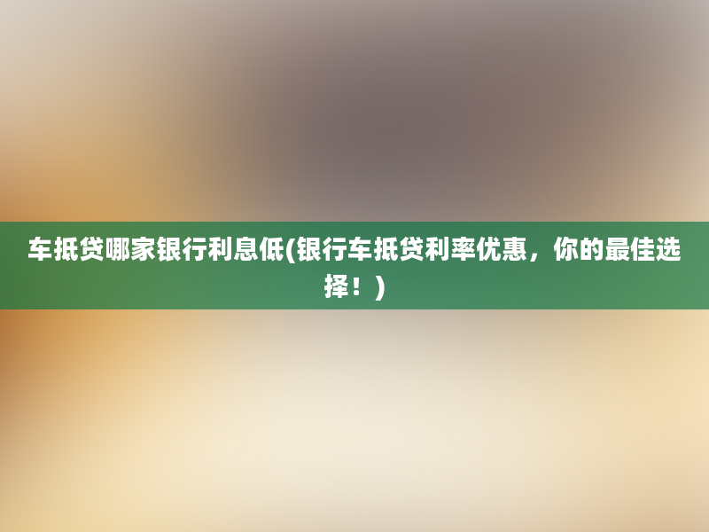 车抵贷哪家银行利息低(银行车抵贷利率优惠，你的最佳选择！)