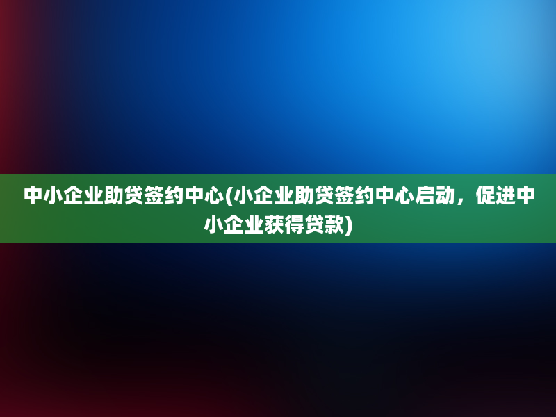 中小企业助贷签约中心(小企业助贷签约中心启动，促进中小企业获得贷款)