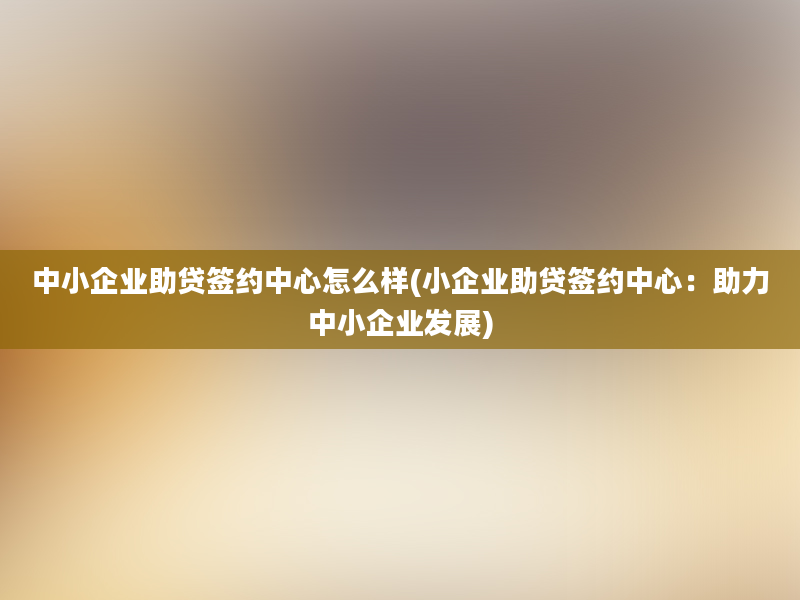 中小企业助贷签约中心怎么样(小企业助贷签约中心：助力中小企业发展)