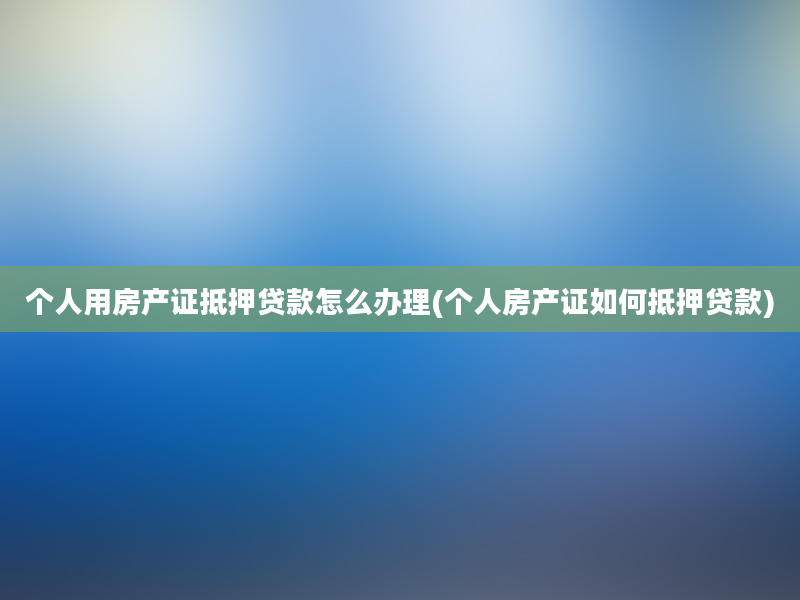 个人用房产证抵押贷款怎么办理(个人房产证如何抵押贷款)