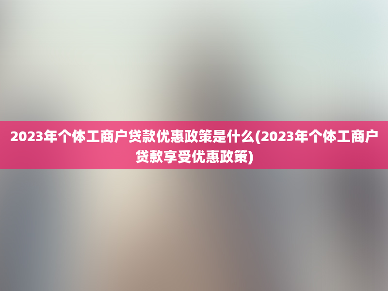 2023年个体工商户贷款优惠政策是什么(2023年个体工商户贷款享受优惠政策)