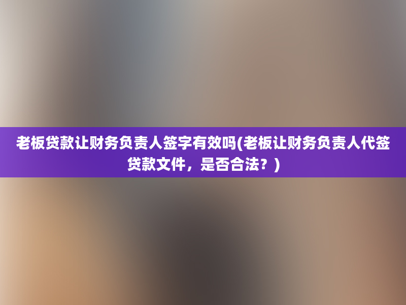 老板贷款让财务负责人签字有效吗(老板让财务负责人代签贷款文件，是否合法？)