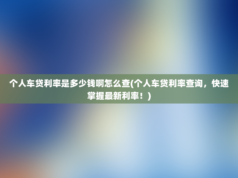 个人车贷利率是多少钱啊怎么查(个人车贷利率查询，快速掌握最新利率！)