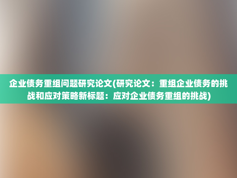 企业债务重组问题研究论文(研究论文：重组企业债务的挑战和应对策略新标题：应对企业债务重组的挑战)