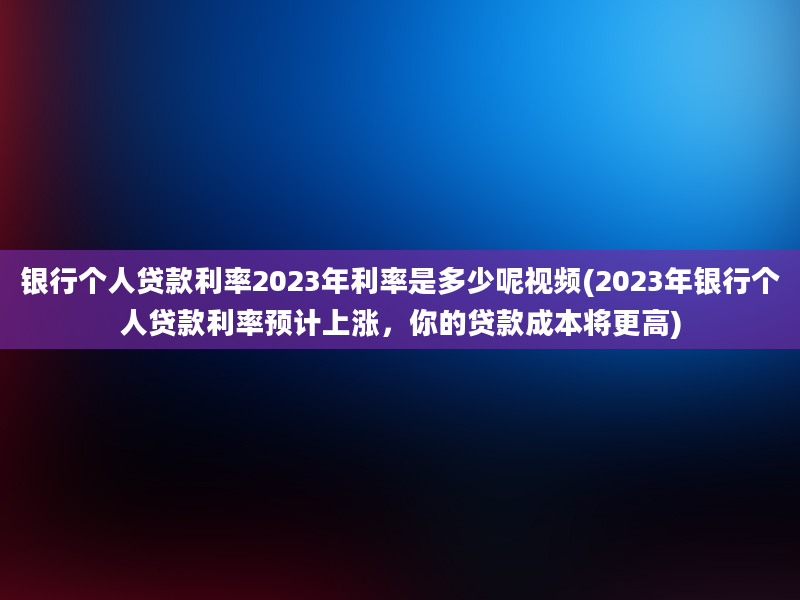 银行个人贷款利率2023年利率是多少呢视频(2023年银行个人贷款利率预计上涨，你的贷款成本将更高)