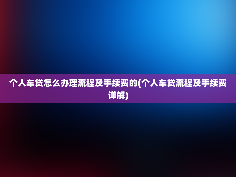 个人车贷怎么办理流程及手续费的(个人车贷流程及手续费详解)