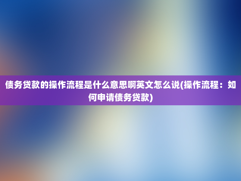 债务贷款的操作流程是什么意思啊英文怎么说(操作流程：如何申请债务贷款)