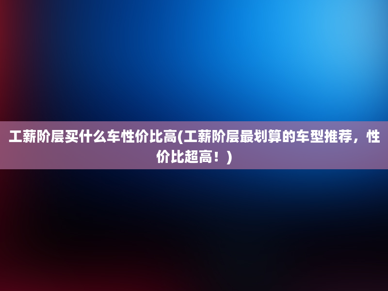 工薪阶层买什么车性价比高(工薪阶层最划算的车型推荐，性价比超高！)