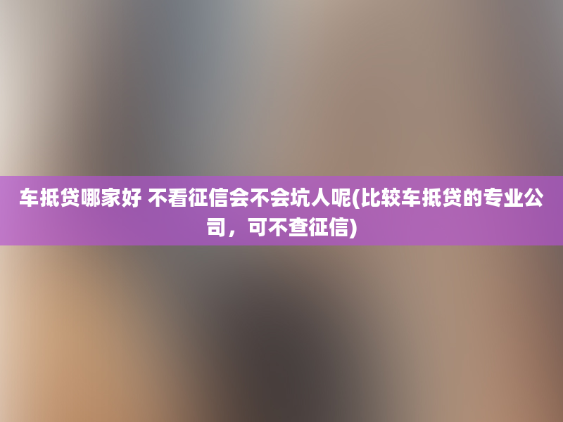 车抵贷哪家好 不看征信会不会坑人呢(比较车抵贷的专业公司，可不查征信)