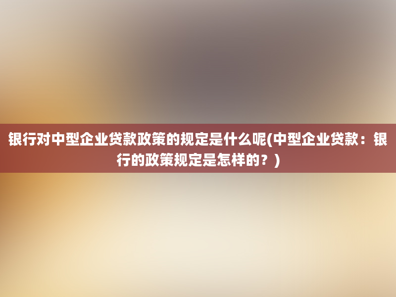 银行对中型企业贷款政策的规定是什么呢(中型企业贷款：银行的政策规定是怎样的？)