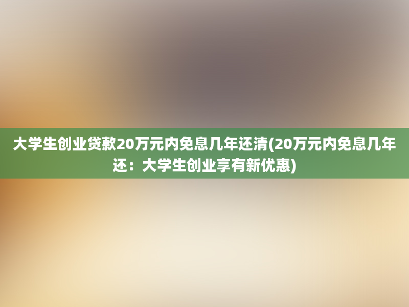 大学生创业贷款20万元内免息几年还清(20万元内免息几年还：大学生创业享有新优惠)