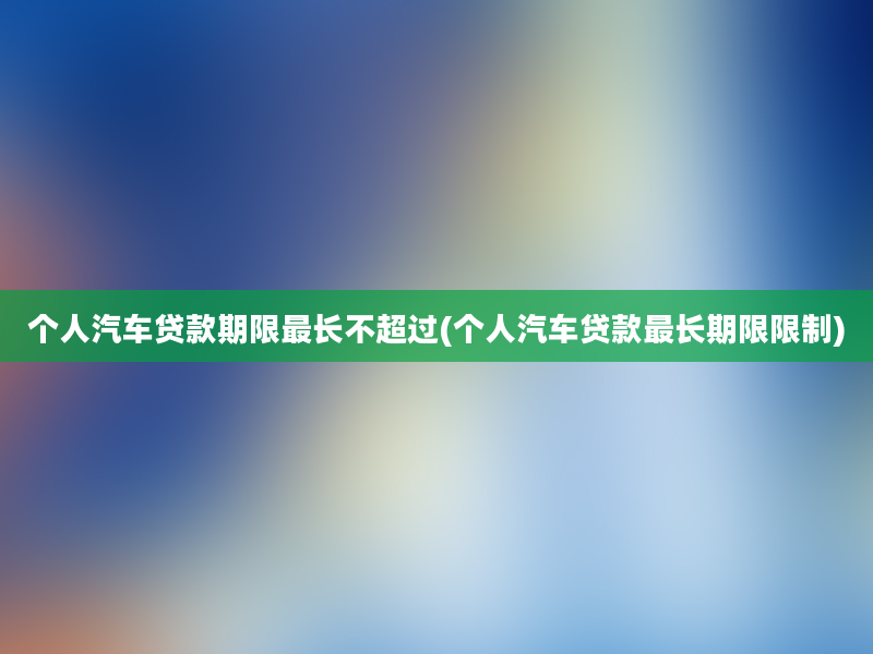 个人汽车贷款期限最长不超过(个人汽车贷款最长期限限制)