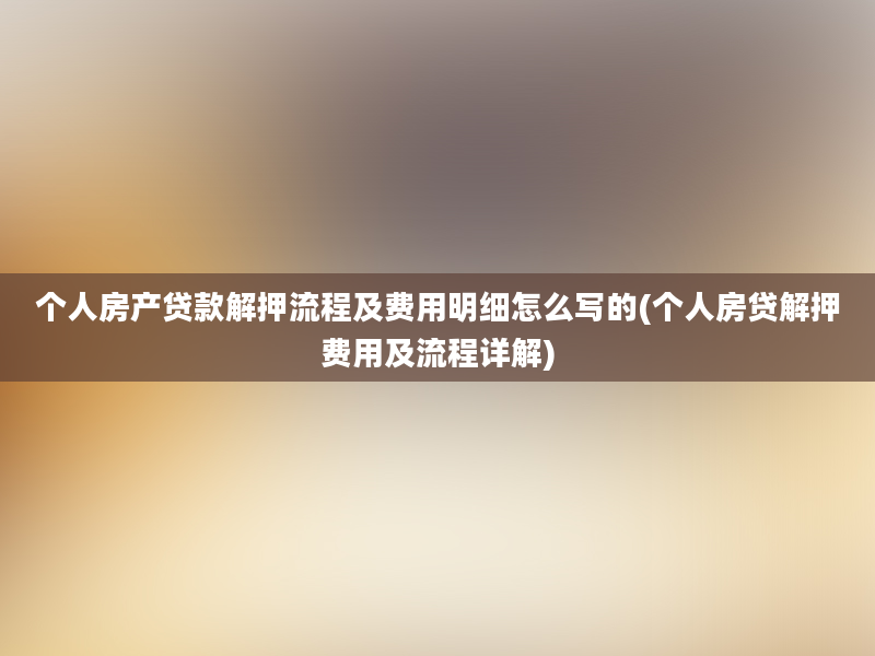 个人房产贷款解押流程及费用明细怎么写的(个人房贷解押费用及流程详解)