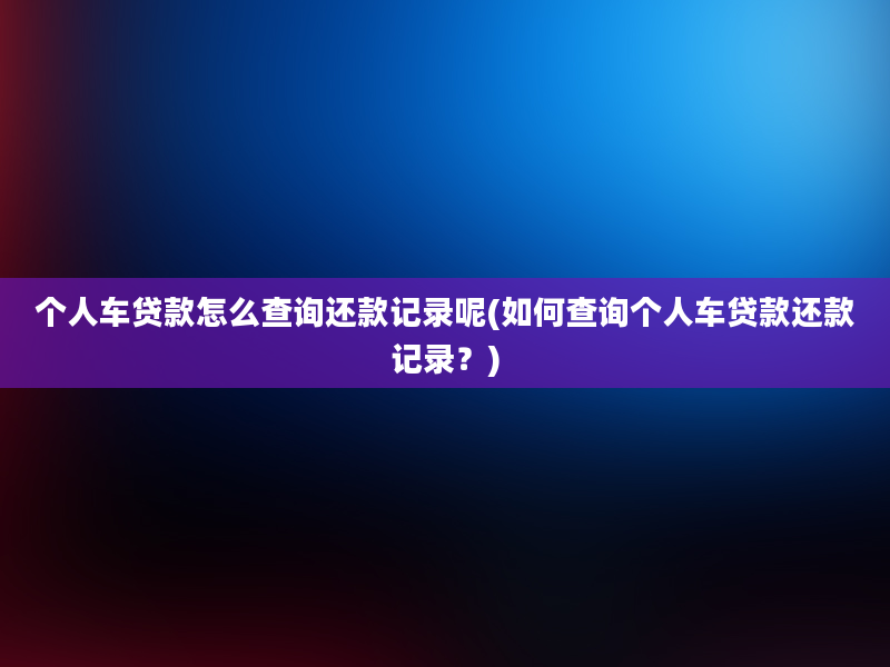 个人车贷款怎么查询还款记录呢(如何查询个人车贷款还款记录？)