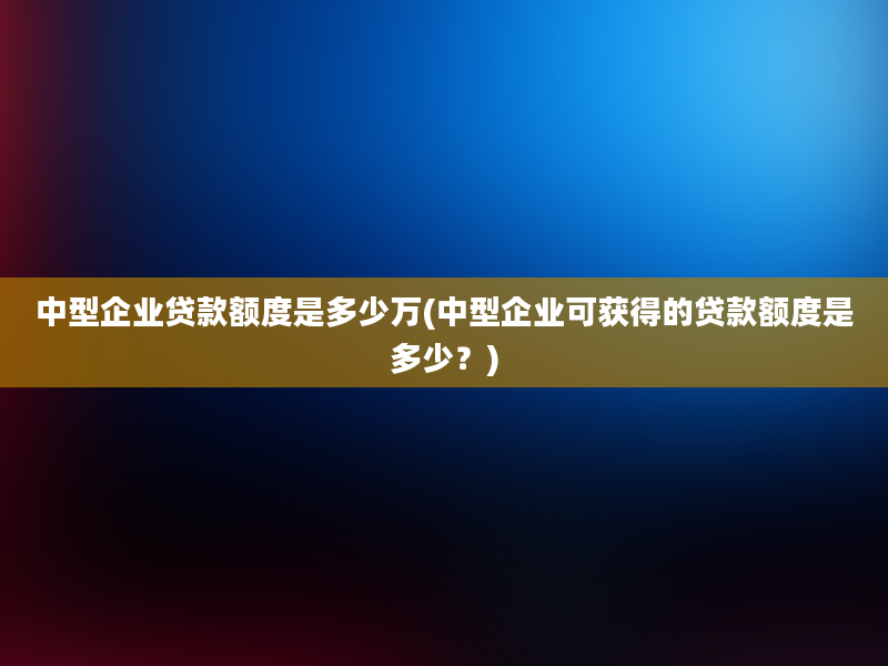 中型企业贷款额度是多少万(中型企业可获得的贷款额度是多少？)