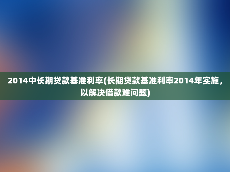 2014中长期贷款基准利率(长期贷款基准利率2014年实施，以解决借款难问题)