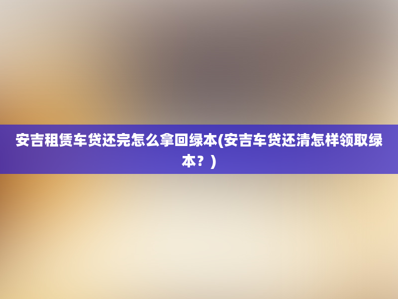 安吉租赁车贷还完怎么拿回绿本(安吉车贷还清怎样领取绿本？)