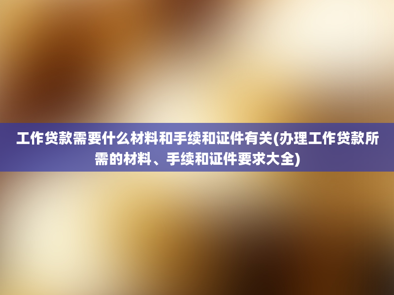 工作贷款需要什么材料和手续和证件有关(办理工作贷款所需的材料、手续和证件要求大全)