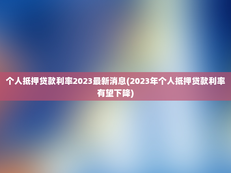 个人抵押贷款利率2023最新消息(2023年个人抵押贷款利率有望下降)