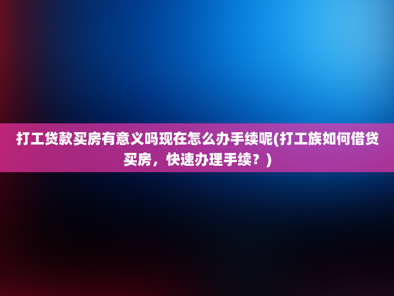 打工贷款买房有意义吗现在怎么办手续呢(打工族如何借贷买房，快速办理手续？)