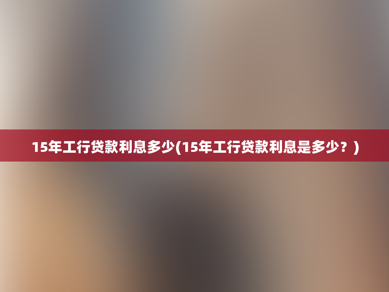 15年工行贷款利息多少(15年工行贷款利息是多少？)