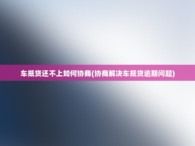 车抵贷还不上如何协商(协商解决车抵贷逾期问题)