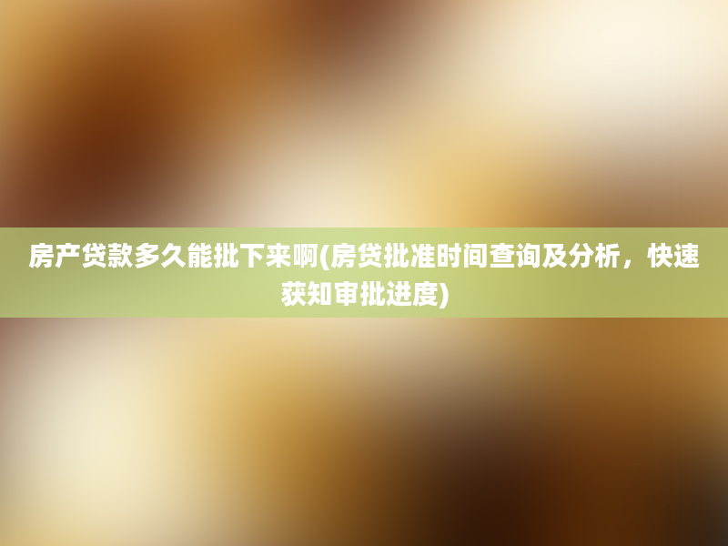 房产贷款多久能批下来啊(房贷批准时间查询及分析，快速获知审批进度)