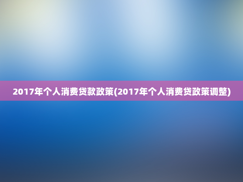 2017年个人消费贷款政策(2017年个人消费贷政策调整)