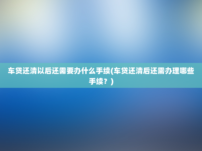 车贷还清以后还需要办什么手续(车贷还清后还需办理哪些手续？)