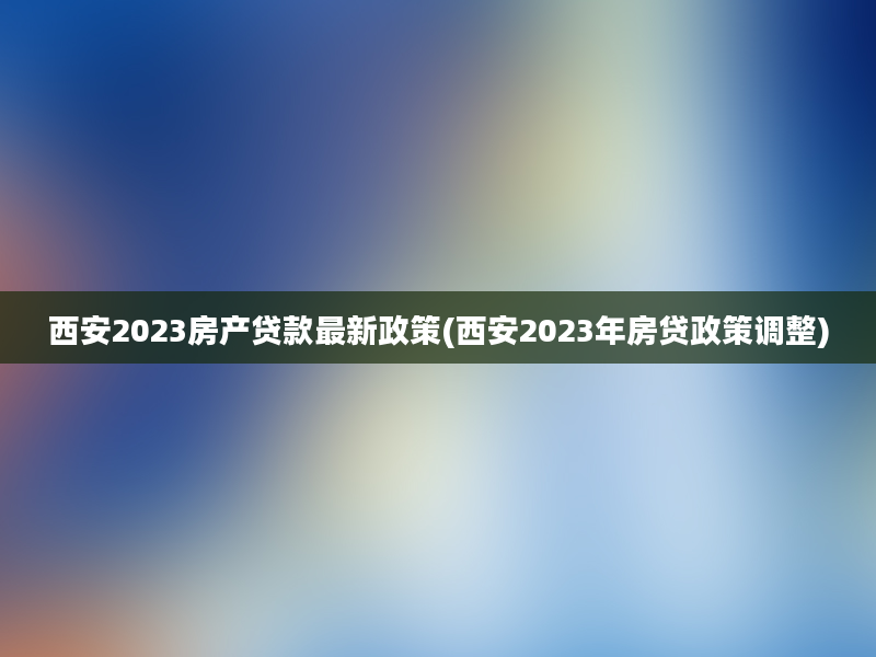 西安2023房产贷款最新政策(西安2023年房贷政策调整)