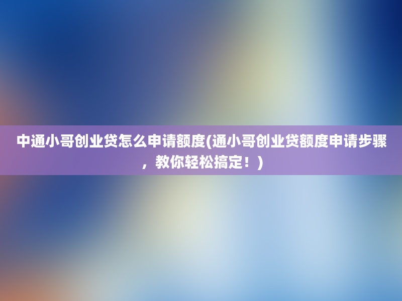 中通小哥创业贷怎么申请额度(通小哥创业贷额度申请步骤，教你轻松搞定！)