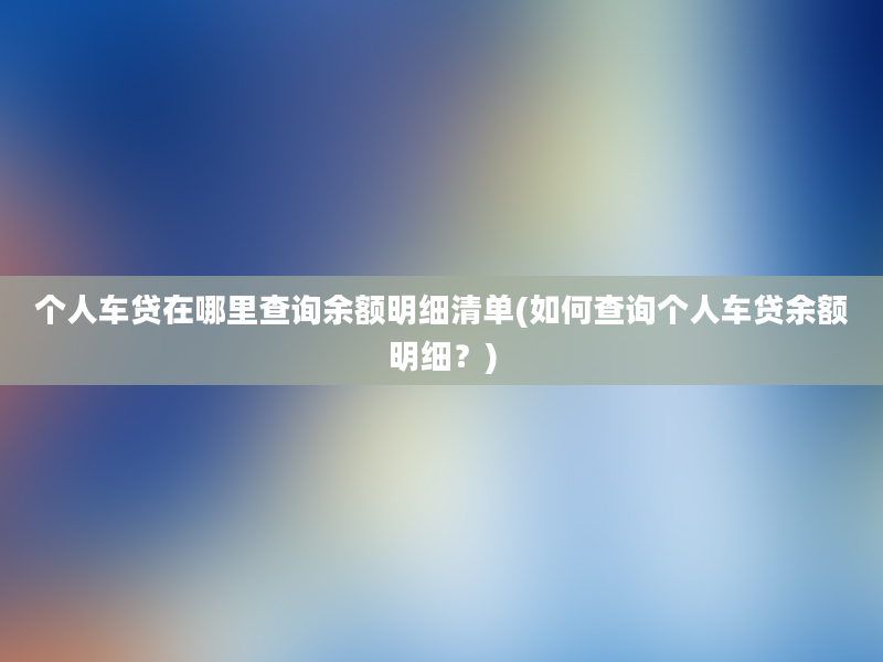 个人车贷在哪里查询余额明细清单(如何查询个人车贷余额明细？)