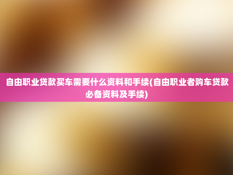 自由职业贷款买车需要什么资料和手续(自由职业者购车贷款必备资料及手续)