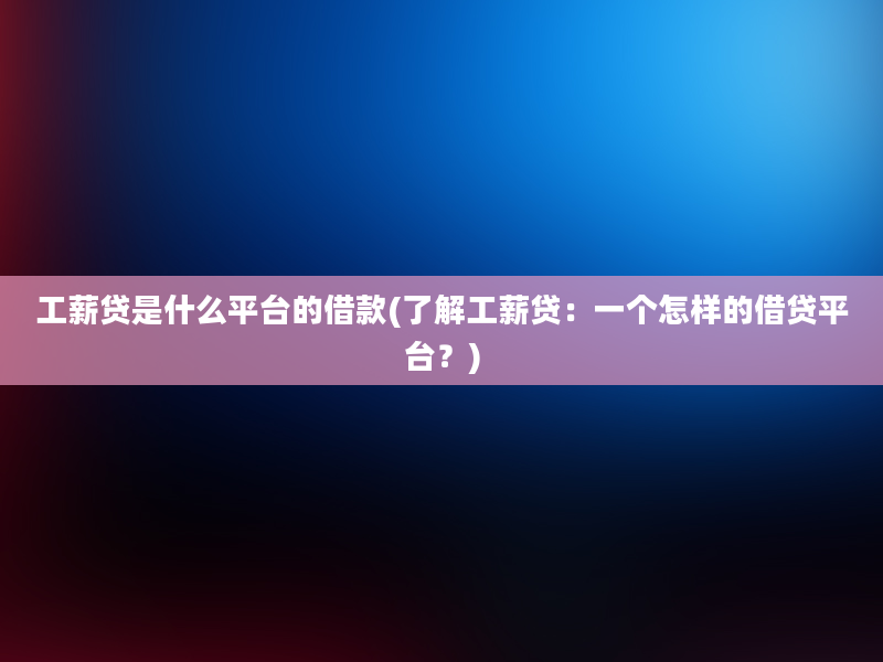 工薪贷是什么平台的借款(了解工薪贷：一个怎样的借贷平台？)