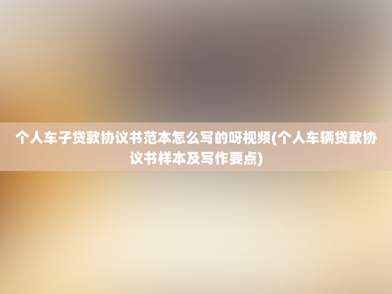 个人车子贷款协议书范本怎么写的呀视频(个人车辆贷款协议书样本及写作要点)